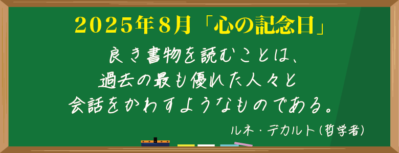 2025年8月「心の記念日」はルネ・デカルト（哲学者）の言葉
「良き書物を読むことは、過去の最も優れた人々と会話をかわすようなものである。」